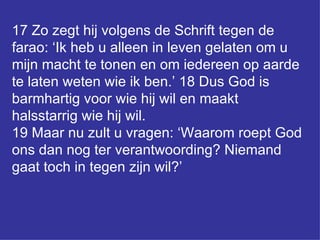 17 Zo zegt hij volgens de Schrift tegen de farao: ‘Ik heb u alleen in leven gelaten om u mijn macht te tonen en om iedereen op aarde te laten weten wie ik ben.’ 18 Dus God is barmhartig voor wie hij wil en maakt halsstarrig wie hij wil.  19 Maar nu zult u vragen: ‘Waarom roept God ons dan nog ter verantwoording? Niemand gaat toch in tegen zijn wil?’ 