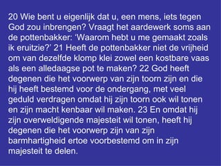 20 Wie bent u eigenlijk dat u, een mens, iets tegen God zou inbrengen? Vraagt het aardewerk soms aan de pottenbakker: ‘Waarom hebt u me gemaakt zoals ik eruitzie?’ 21 Heeft de pottenbakker niet de vrijheid om van dezelfde klomp klei zowel een kostbare vaas als een alledaagse pot te maken? 22 God heeft degenen die het voorwerp van zijn toorn zijn en die hij heeft bestemd voor de ondergang, met veel geduld verdragen omdat hij zijn toorn ook wil tonen en zijn macht kenbaar wil maken. 23 En omdat hij zijn overweldigende majesteit wil tonen, heeft hij degenen die het voorwerp zijn van zijn barmhartigheid ertoe voorbestemd om in zijn majesteit te delen.  