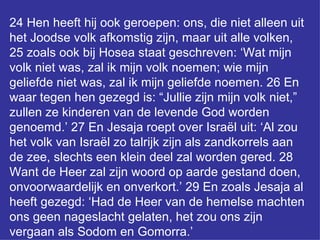 24 Hen heeft hij ook geroepen: ons, die niet alleen uit het Joodse volk afkomstig zijn, maar uit alle volken, 25 zoals ook bij Hosea staat geschreven: ‘Wat mijn volk niet was, zal ik mijn volk noemen; wie mijn geliefde niet was, zal ik mijn geliefde noemen. 26 En waar tegen hen gezegd is: “Jullie zijn mijn volk niet,” zullen ze kinderen van de levende God worden genoemd.’ 27 En Jesaja roept over Israël uit: ‘Al zou het volk van Israël zo talrijk zijn als zandkorrels aan de zee, slechts een klein deel zal worden gered. 28 Want de Heer zal zijn woord op aarde gestand doen, onvoorwaardelijk en onverkort.’ 29 En zoals Jesaja al heeft gezegd: ‘Had de Heer van de hemelse machten ons geen nageslacht gelaten, het zou ons zijn vergaan als Sodom en Gomorra.’ 
