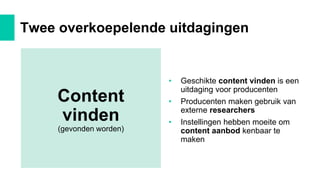 • Geschikte content vinden is een
uitdaging voor producenten
• Producenten maken gebruik van
externe researchers
• Instellingen hebben moeite om
content aanbod kenbaar te
maken
Twee overkoepelende uitdagingen
Content
vinden
(gevonden worden)
 