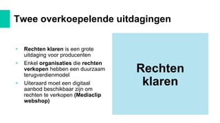 • Rechten klaren is een grote
uitdaging voor producenten
• Enkel organisaties die rechten
verkopen hebben een duurzaam
terugverdienmodel
• Uiteraard moet een digitaal
aanbod beschikbaar zijn om
rechten te verkopen (Mediaclip
webshop)
Twee overkoepelende uitdagingen
Rechten
klaren
 