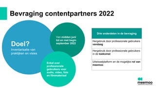 Bevraging contentpartners 2022
Doel?
Inventarisatie van
praktijken en visies
Van midden juni
tot en met begin
september 2022
Enkel over
professionele
gebruikers voor
audio, video, foto
en filmmateriaal
Drie onderdelen in de bevraging
Hergebruik door professionele gebruikers
vandaag
Hergebruik door professionele gebruikers
in de toekomst
Uitwisselplatform en de mogelijke rol van
meemoo
 