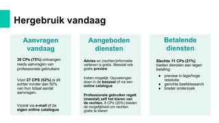 Hergebruik vandaag
Betalende
diensten
Aangeboden
diensten
Aanvragen
vandaag
39 CPs (75%) ontvangen
reeds aanvragen van
professionele gebruikers
Voor 27 CPS (52%) is dit
echter minder dan 50%
van hun totaal aantal
aanvragen.
Vooral via e-mail of de
eigen online catalogus
Advies en (rechten)informatie
verlenen is gratis. Meestal ook
gratis preview
Indien mogelijk: Opzoekingen
doen in de leeszaal of via een
online catalogus
Professionele gebruiker regelt
(meestal) zelf het klaren van
de rechten. 8 CPs (20%) bieden
de mogelijkheid om rechten
gratis te klaren
Slechts 11 CPs (21%)
bieden diensten aan tegen
betaling:
● preview in lage/hoge
resolutie
● gerichte beeldresearch
● breder onderzoek
 
