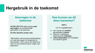 Hergebruik in de toekomst
Aanvragen in de
toekomst
29 CPs (55,77%) willen graag meer
aanvragen van professionele
gebruikers in de toekomst
23 CPs (44,23%) echter niet:
“Wij hebben niet de personeelsbezetting
om veel aanvragen tot hergebruik te
behandelen. Het is soms een tijdrovend
werk om de toestemming te vragen aan
eigenaars.”
TOP 3
(uit 10 mogelijkheden)
● een manier om rechten
gemakkelijk te klaren
● rijkere en volledigere
beschrijvende metadata
● online klaarzetten en/of bekijken
van beeld & geluid
Hoe kunnen we dit
doen toenemen?
 