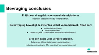 Bevraging conclusies
Er lijkt een draagvlak voor een uitwisselplatform.
Maar ook bezorgdheden bij contentpartners.
De bevraging bevestigt de inzichten uit het vooronderzoek. Nood aan:
● rechten helpen klaren
● metadata verrijken
● zoveel mogelijk content online klaarzetten (visualiseren)
Er is een basis voor verdere stappen.
Belang van differentiatie tussen contentpartners
(volledige ontzorging vs CPs neemt zelf een aantal taken op)
 
