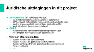 Juridische uitdagingen in dit project
● Auteursrecht (en naburige rechten)
○ Veel materiaal dat in aanmerking komt is beschermd
○ CP heeft vaak zelf niet (alle) rechten om hergebruik toe te staan
○ Vaak is er geen duidelijk overzicht van geldende rechten
○ Vaak zijn de rechthebbenden onbekend
● GDPR
○ In veel materiaal komen identificeerbare personen voor
○ Hoe omgaan met verzoeken van betrokkenen?
→ Nood aan afsprakenkaders:
○ Tussen meemoo en contenpartners
○ Tussen meemoo en gebruikers van het platform
○ Tussen contentpartners en gebruikers (transactieformulier)
○ Privacyverklaring
○ …
 