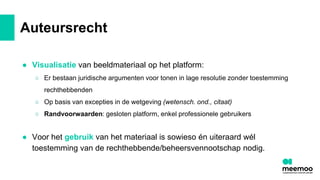 Auteursrecht
● Visualisatie van beeldmateriaal op het platform:
○ Er bestaan juridische argumenten voor tonen in lage resolutie zonder toestemming
rechthebbenden
○ Op basis van excepties in de wetgeving (wetensch. ond., citaat)
○ Randvoorwaarden: gesloten platform, enkel professionele gebruikers
● Voor het gebruik van het materiaal is sowieso én uiteraard wél
toestemming van de rechthebbende/beheersvennootschap nodig.
 