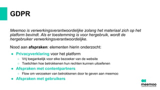 GDPR
Meemoo is verwerkingsverantwoordelijke zolang het materiaal zich op het
platform bevindt. Als er toestemming is voor hergebruik, wordt de
hergebruiker verwerkingsverantwoordelijke.
Nood aan afspraken: elementen hierin onderzocht:
● Privacyverklaring voor het platform
○ Vrij toegankelijk voor elke bezoeker van de website
○ Toelichten hoe betrokkenen hun rechten kunnen uitoefenen
● Afspraken met contentpartners
○ Flow om verzoeken van betrokkenen door te geven aan meemoo
● Afspraken met gebruikers
 