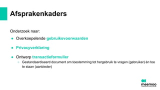 Afsprakenkaders
Onderzoek naar:
● Overkoepelende gebruiksvoorwaarden
● Privacyverklaring
● Ontwerp transactieformulier
○ Gestandaardiseerd document om toestemming tot hergebruik te vragen (gebruiker) én toe
te staan (aanbieder)
 