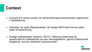 Context
● Concept al in eerste versies van samenwerkingsovereenkomsten opgenomen
> denkoefening
● Voorwerp van apart afsprakenkader; de huidige SWO biedt hiervoor geen
kader of toestemming
● Huidige meerjarenplan meemoo: OD 8.2: “Meemoo onderzoekt de
opportuniteit en haalbaarheid van een uitwisselplatform, gericht professioneel
hergebruik, met een realistisch businessmodel.”
 