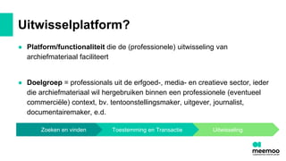 Uitwisselplatform?
● Platform/functionaliteit die de (professionele) uitwisseling van
archiefmateriaal faciliteert
● Doelgroep = professionals uit de erfgoed-, media- en creatieve sector, ieder
die archiefmateriaal wil hergebruiken binnen een professionele (eventueel
commerciële) context, bv. tentoonstellingsmaker, uitgever, journalist,
documentairemaker, e.d.
Uitwisseling
Zoeken en vinden Toestemming en Transactie
 