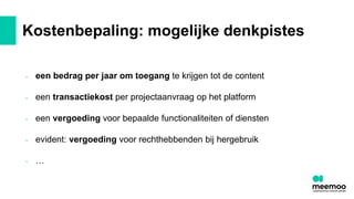 Kostenbepaling: mogelijke denkpistes
- een bedrag per jaar om toegang te krijgen tot de content
- een transactiekost per projectaanvraag op het platform
- een vergoeding voor bepaalde functionaliteiten of diensten
- evident: vergoeding voor rechthebbenden bij hergebruik
- …
 
