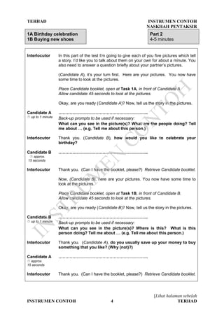 TERHAD INSTRUMEN CONTOH
NASKHAH PENTAKSIR
[Lihat halaman sebelah
INSTRUMEN CONTOH 4 TERHAD
1A Birthday celebration
1B Buying new shoes
Part 2
4-5 minutes
Interlocutor In this part of the test I’m going to give each of you five pictures which tell
a story. I’d like you to talk about them on your own for about a minute. You
also need to answer a question briefly about your partner’s pictures.
(Candidate A), it’s your turn first. Here are your pictures. You now have
some time to look at the pictures.
Place Candidate booklet, open at Task 1A, in front of Candidate A.
Allow candidate 45 seconds to look at the pictures.
Okay, are you ready (Candidate A)? Now, tell us the story in the pictures.
Candidate A
 up to 1 minute
………………………………………………………..
Back-up prompts to be used if necessary:
What can you see in the picture(s)? What are the people doing? Tell
me about … (e.g. Tell me about this person.)
Interlocutor Thank you. (Candidate B), how would you like to celebrate your
birthday?
Candidate B
 approx.
15 seconds
………………………………………………………..
Interlocutor Thank you. (Can I have the booklet, please?) Retrieve Candidate booklet.
Now, (Candidate B), here are your pictures. You now have some time to
look at the pictures.
Place Candidate booklet, open at Task 1B, in front of Candidate B.
Allow candidate 45 seconds to look at the pictures.
Okay, are you ready (Candidate B)? Now, tell us the story in the pictures.
Candidate B
 up to 1 minute
………………………………………………………..
Back-up prompts to be used if necessary:
What can you see in the picture(s)? Where is this? What is this
person doing? Tell me about … (e.g. Tell me about this person.)
Interlocutor Thank you. (Candidate A), do you usually save up your money to buy
something that you like? (Why (not)?)
Candidate A
 approx.
15 seconds
………………………………………………………..
Interlocutor Thank you. (Can I have the booklet, please?) Retrieve Candidate booklet.
IN
STRU
M
EN
CO
N
TO
H
 
