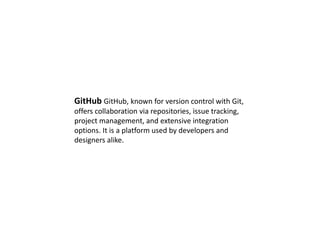 GitHub GitHub, known for version control with Git,
offers collaboration via repositories, issue tracking,
project management, and extensive integration
options. It is a platform used by developers and
designers alike.
 