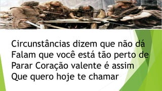Circunstâncias dizem que não dá
Falam que você está tão perto de
Parar Coração valente é assim
Que quero hoje te chamar
 