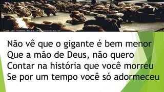 Não vê que o gigante é bem menor
Que a mão de Deus, não quero
Contar na história que você morreu
Se por um tempo você só adormeceu
 