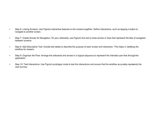 • Step 6: Linking Screens: Use Figma's interactive features to link screens together. Define interactions, such as tapping a button to
navigate to another screen.
• Step 7: Create Arrows for Navigation: On your artboards, use Figma's line tool to draw arrows or lines that represent the flow of navigation
between screens.
• Step 8: Add Descriptive Text: Include text labels to describe the purpose of each screen and interaction. This helps in clarifying the
wireflow for viewers.
• Step 9: Organize the Flow: Arrange the artboards and arrows in a logical sequence to represent the intended user flow throughthe
application.
• Step 10: Test Interactions: Use Figma's prototype mode to test the interactions and ensure that the wireflow accurately represents the
user journey.
 