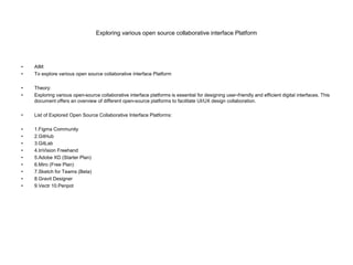 Exploring various open source collaborative interface Platform
• AIM:
• To explore various open source collaborative interface Platform
• Theory:
• Exploring various open-source collaborative interface platforms is essential for designing user-friendly and efficient digital interfaces. This
document offers an overview of different open-source platforms to facilitate UI/UX design collaboration.
• List of Explored Open Source Collaborative Interface Platforms:
• 1.Figma Community
• 2.GitHub
• 3.GitLab
• 4.InVision Freehand
• 5.Adobe XD (Starter Plan)
• 6.Miro (Free Plan)
• 7.Sketch for Teams (Beta)
• 8.Gravit Designer
• 9.Vectr 10.Penpot
 