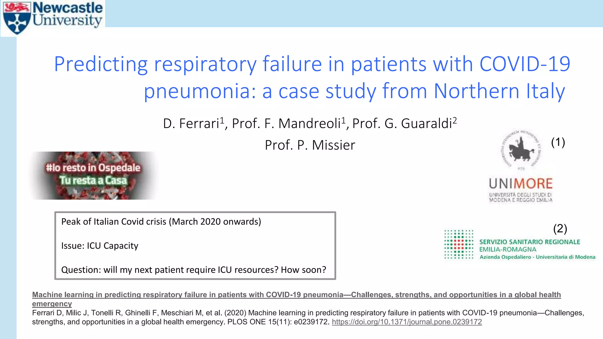 D. Ferrari1, Prof. F. Mandreoli1, Prof. G. Guaraldi2
Prof. P. Missier
Predicting respiratory failure in patients with COVID-19
pneumonia: a case study from Northern Italy
Peak of Italian Covid crisis (March 2020 onwards)
Issue: ICU Capacity
Question: will my next patient require ICU resources? How soon?
(1)
(2)
Machine learning in predicting respiratory failure in patients with COVID-19 pneumonia—Challenges, strengths, and opportunities in a global health
emergency
Ferrari D, Milic J, Tonelli R, Ghinelli F, Meschiari M, et al. (2020) Machine learning in predicting respiratory failure in patients with COVID-19 pneumonia—Challenges,
strengths, and opportunities in a global health emergency. PLOS ONE 15(11): e0239172. https://doi.org/10.1371/journal.pone.0239172
 