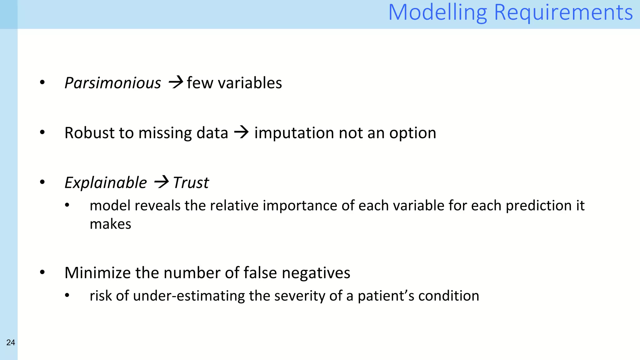 24
Modelling Requirements
• Parsimonious  few variables
• Robust to missing data  imputation not an option
• Explainable  Trust
• model reveals the relative importance of each variable for each prediction it
makes
• Minimize the number of false negatives
• risk of under-estimating the severity of a patient’s condition
 