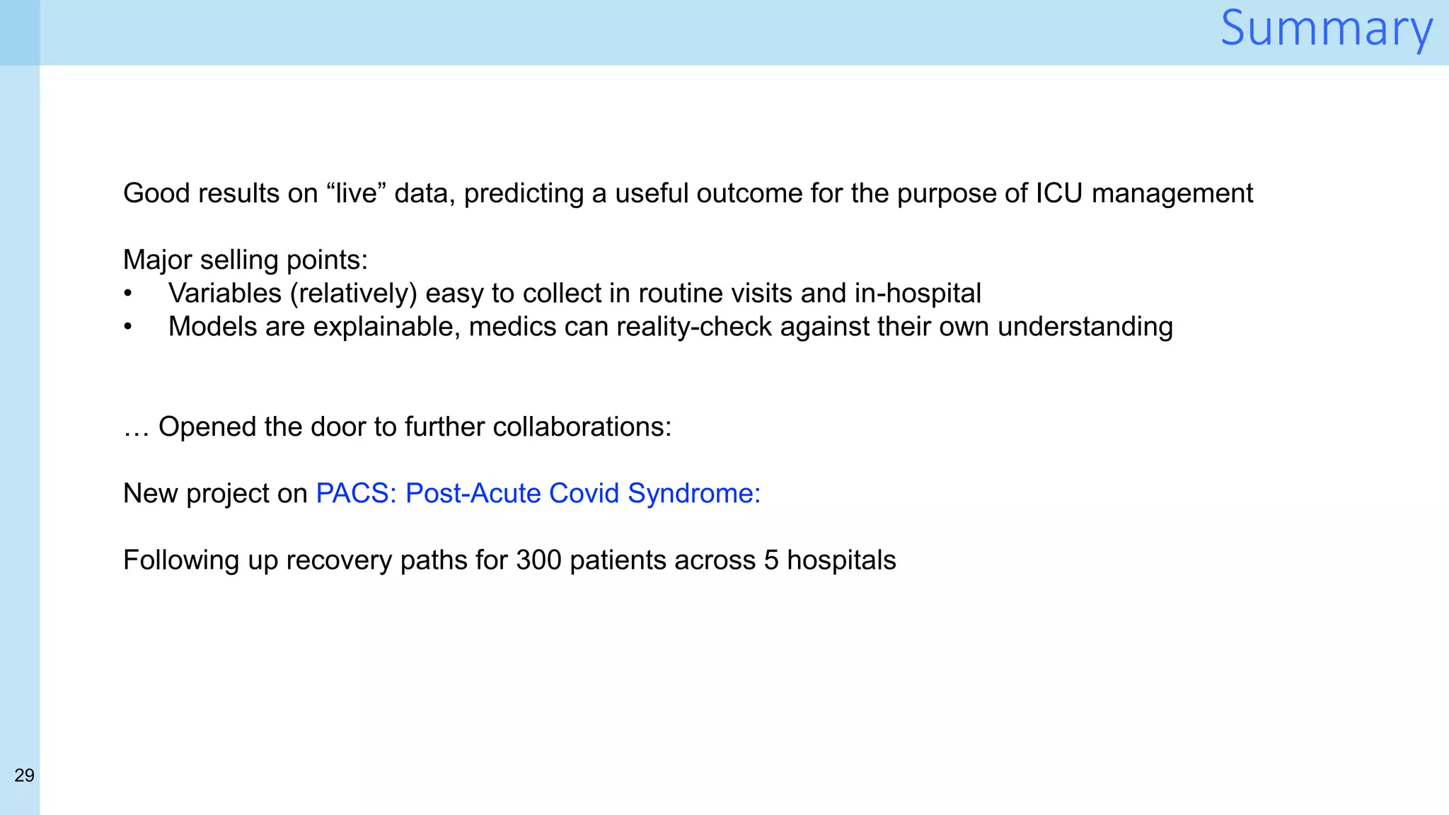 29
Summary
Good results on “live” data, predicting a useful outcome for the purpose of ICU management
Major selling points:
• Variables (relatively) easy to collect in routine visits and in-hospital
• Models are explainable, medics can reality-check against their own understanding
… Opened the door to further collaborations:
New project on PACS: Post-Acute Covid Syndrome:
Following up recovery paths for 300 patients across 5 hospitals
 