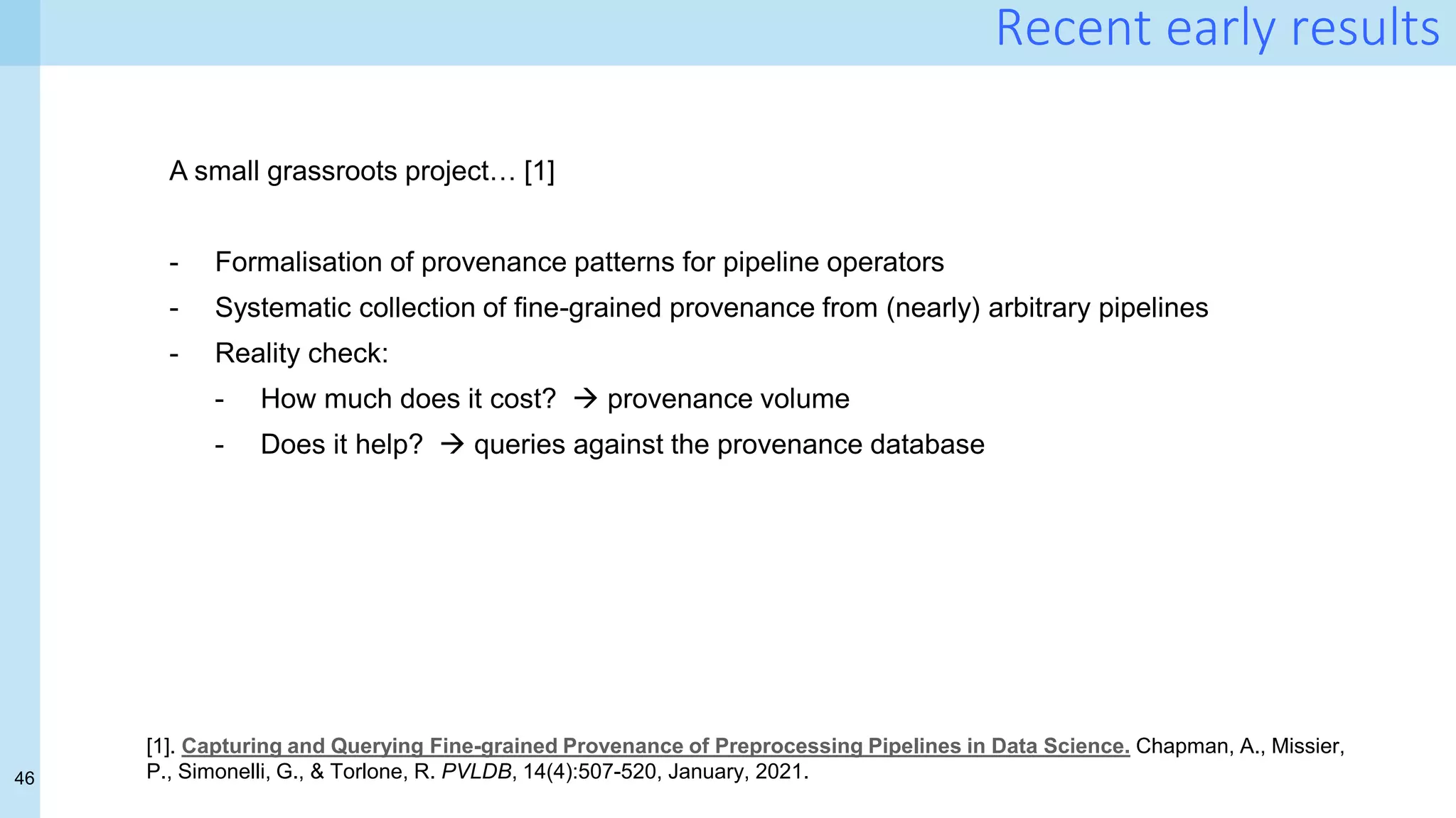 46
Recent early results
A small grassroots project… [1]
- Formalisation of provenance patterns for pipeline operators
- Systematic collection of fine-grained provenance from (nearly) arbitrary pipelines
- Reality check:
- How much does it cost?  provenance volume
- Does it help?  queries against the provenance database
[1]. Capturing and Querying Fine-grained Provenance of Preprocessing Pipelines in Data Science. Chapman, A., Missier,
P., Simonelli, G., & Torlone, R. PVLDB, 14(4):507-520, January, 2021.
 