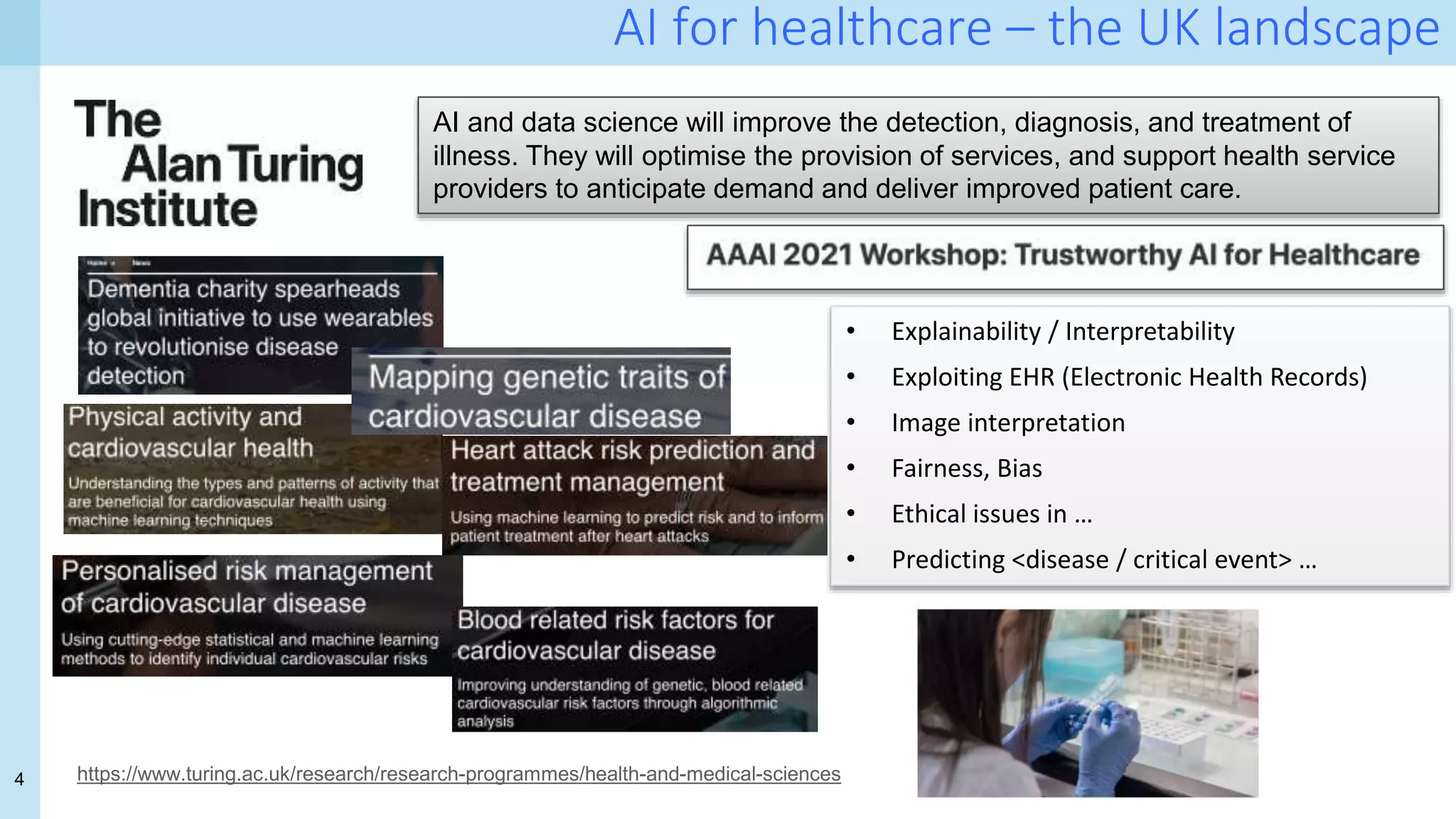 4
AI for healthcare – the UK landscape
https://www.turing.ac.uk/research/research-programmes/health-and-medical-sciences
AI and data science will improve the detection, diagnosis, and treatment of
illness. They will optimise the provision of services, and support health service
providers to anticipate demand and deliver improved patient care.
• Explainability / Interpretability
• Exploiting EHR (Electronic Health Records)
• Image interpretation
• Fairness, Bias
• Ethical issues in …
• Predicting <disease / critical event> …
 