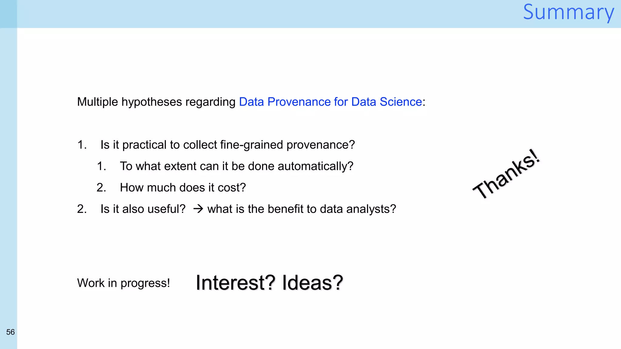 56
Summary
Multiple hypotheses regarding Data Provenance for Data Science:
1. Is it practical to collect fine-grained provenance?
1. To what extent can it be done automatically?
2. How much does it cost?
2. Is it also useful?  what is the benefit to data analysts?
Work in progress! Interest? Ideas?
 