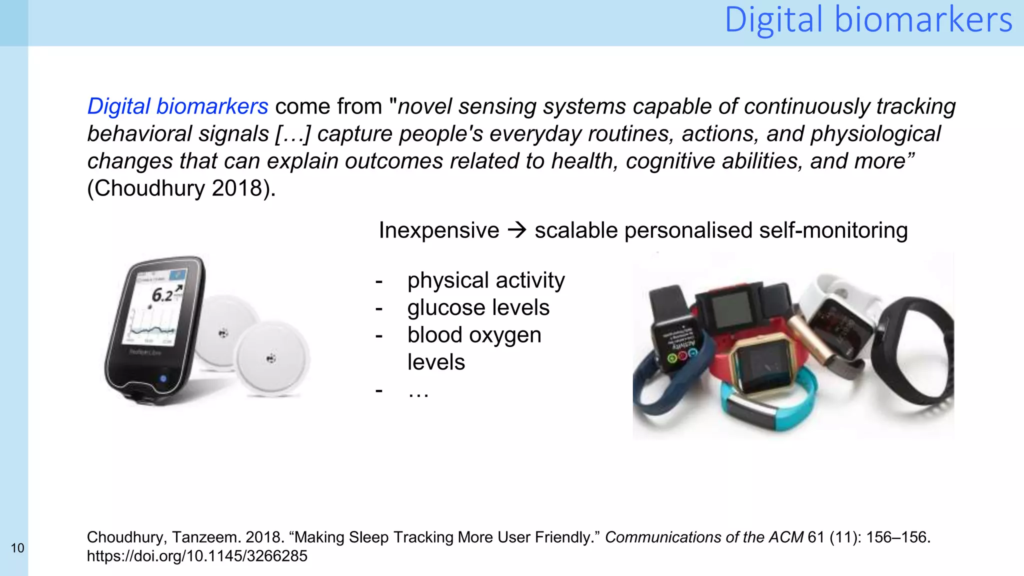 10
Digital biomarkers
Digital biomarkers come from "novel sensing systems capable of continuously tracking
behavioral signals […] capture people's everyday routines, actions, and physiological
changes that can explain outcomes related to health, cognitive abilities, and more”
(Choudhury 2018).
Choudhury, Tanzeem. 2018. “Making Sleep Tracking More User Friendly.” Communications of the ACM 61 (11): 156–156.
https://doi.org/10.1145/3266285
- physical activity
- glucose levels
- blood oxygen
levels
- …
Inexpensive  scalable personalised self-monitoring
 