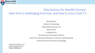 Data Science for (Health) Science:
tales from a challenging front line, and how to cross a few T's
Paolo Missier
School of Computing
Newcastle University, UK
March 2021
A talk given to
The School of Information Sciences
Center for Informatics Research in Science and Scholarship
University of Illinois Urbana-Champaign
paolo.missier@ncl.ac.uk
LinkedIn: paolomissier
Twitter: @PMissier
 