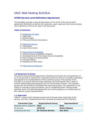 UIUC Web Hosting SLD/SLA
CITES Service Level Definition/Agreement

This template provides a general description of the intent of the service level
agreement (SLD/SLA) as well as the customers, users, approval and review process,
and a definition of the terms used in the document.

Table of Contents:

       1.0   Statement of Intent
       1.1   Approvals
       1.2   Review Dates
       1.3   Time and Percent Conventions

       2.0 About the Service
       2.1 Description
       2.2 User Environment

       3.0   About Service Availability
       3.1   Normal Service Availability Schedule
       3.2   Scheduled Events That Impact Service Availability
       3.3   Non-emergency Enhancements
       3.4   Change Process
       3.5   Requests for New Users

       4.0 About Service Measures




1.0 Statement of Intent
This service level definition/agreement (SLD/SLA) documents the characteristics of
an IS service that is required by a business function as they are mutually understood
and agreed to by representatives of the customer groups. The purpose of the
SLD/SLA is to ensure that the proper elements and commitment are in place to
provide optimal data processing services for the business function. The customer
groups use this SLD/SLA to facilitate their planning process. This agreement is not
meant to override current procedures, but to complement them. Service levels
specified within this definition/agreement are communicated on a monthly basis to
the customer group representatives.

1.1 Approvals
Table A.1 shows which business groups and IS groups share ownership of the
service, and their representatives have reviewed and approved this SLD/SLA.

    Ownership Type             Organizational Group              Representative
Business Unit or Customer UIUC                           None
IS Services                  CITES DS                    Richard Williams
Computing Services           DS Technical Services       Alex Breen
 