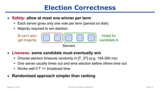 August 29, 2016 The Raft Consensus Algorithm Slide 13
Election Correctness
● Safety: allow at most one winner per term
 Each server gives only one vote per term (persist on disk)
 Majority required to win election
● Liveness: some candidate must eventually win
 Choose election timeouts randomly in [T, 2T] (e.g. 150-300 ms)
 One server usually times out and wins election before others time out
 Works well if T >> broadcast time
● Randomized approach simpler than ranking
Voted for
candidate A
B can’t also
get majority
Servers
 