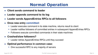August 29, 2016 The Raft Consensus Algorithm Slide 14
Normal Operation
● Client sends command to leader
● Leader appends command to its log
● Leader sends AppendEntries RPCs to all followers
● Once new entry committed:
 Leader executes command in its state machine, returns result to client
 Leader notifies followers of committed entries in subsequent AppendEntries RPCs
 Followers execute committed commands in their state machines
● Crashed/slow followers?
 Leader retries AppendEntries RPCs until they succeed
● Optimal performance in common case:
 One successful RPC to any majority of servers
 