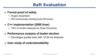 August 29, 2016 The Raft Consensus Algorithm Slide 20
Raft Evaluation
● Formal proof of safety
 Ongaro dissertation
 UW mechanically checked proof (50 klines)
● C++ implementation (2000 lines)
 100’s of clusters deployed by Scale Computing
● Performance analysis of leader election
 Converges quickly even with 12-24 ms timeouts
● User study of understandability
 