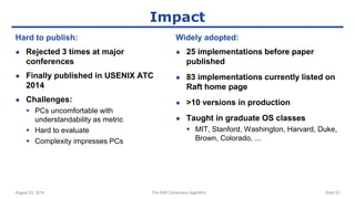 Impact
Hard to publish:
● Rejected 3 times at major
conferences
● Finally published in USENIX ATC
2014
● Challenges:
 PCs uncomfortable with
understandability as metric
 Hard to evaluate
 Complexity impresses PCs
Widely adopted:
● 25 implementations before paper
published
● 83 implementations currently listed on
Raft home page
● >10 versions in production
● Taught in graduate OS classes
 MIT, Stanford, Washington, Harvard, Duke,
Brown, Colorado, ...
August 29, 2016 The Raft Consensus Algorithm Slide 23
 