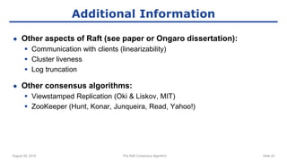 August 29, 2016 The Raft Consensus Algorithm Slide 24
Additional Information
● Other aspects of Raft (see paper or Ongaro dissertation):
 Communication with clients (linearizability)
 Cluster liveness
 Log truncation
● Other consensus algorithms:
 Viewstamped Replication (Oki & Liskov, MIT)
 ZooKeeper (Hunt, Konar, Junqueira, Read, Yahoo!)
 