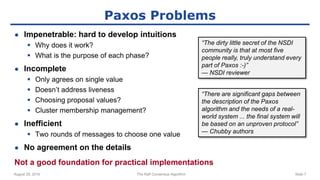 August 29, 2016 The Raft Consensus Algorithm Slide 7
Paxos Problems
● Impenetrable: hard to develop intuitions
 Why does it work?
 What is the purpose of each phase?
● Incomplete
 Only agrees on single value
 Doesn’t address liveness
 Choosing proposal values?
 Cluster membership management?
● Inefficient
 Two rounds of messages to choose one value
● No agreement on the details
Not a good foundation for practical implementations
“The dirty little secret of the NSDI
community is that at most five
people really, truly understand every
part of Paxos :-)”
— NSDI reviewer
“There are significant gaps between
the description of the Paxos
algorithm and the needs of a real-
world system ... the final system will
be based on an unproven protocol”
— Chubby authors
 