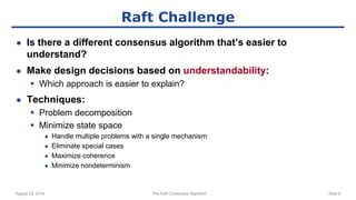 August 29, 2016 The Raft Consensus Algorithm Slide 8
Raft Challenge
● Is there a different consensus algorithm that’s easier to
understand?
● Make design decisions based on understandability:
 Which approach is easier to explain?
● Techniques:
 Problem decomposition
 Minimize state space
● Handle multiple problems with a single mechanism
● Eliminate special cases
● Maximize coherence
● Minimize nondeterminism
 