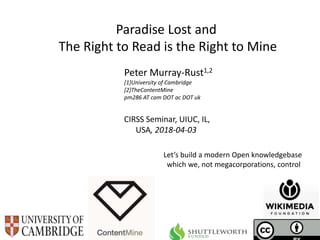 CIRSS Seminar, UIUC, IL,
USA, 2018-04-03
Paradise Lost and
The Right to Read is the Right to Mine
Peter Murray-Rust1,2
[1]University of Cambridge
[2]TheContentMine
pm286 AT cam DOT ac DOT uk
Let’s build a modern Open knowledgebase
which we, not megacorporations, control
 