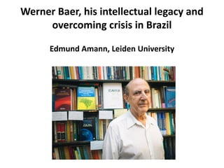 Werner Baer, his intellectual legacy and
overcoming crisis in Brazil
Edmund Amann, Leiden University
 