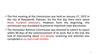 • The first meeting of the Commission was held on January 17, 1972 in
the city of Rawalpindi, Pakistan. On the first day there were about
three hundred witnesses. However, from the beginning, this
commission was mandated to preserve important state documents.
• The Hamoodur Rahman Commission was directed to submit its report
within 90 days of the commencement of its work. But in the end, the
task of interviewing about 213 people, screening and selection was
completed in six and a half months.
10
 