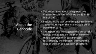 About the
Genocide
• This report says about using excessive
firearms on civilians of Dhaka on 25 & 26
March 1971.
• Besides, many war veterans gave testimony
about the killing of the intellectuals on 14
December 1971.
• The report also investigated the purposeful
killings and attacks on the then minority
Hindu community in East Pakistan,
retaliation by the Pakistani army and the
rape of women as a weapon of torture.
11
 
