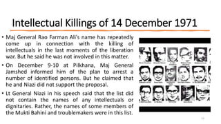 Intellectual Killings of 14 December 1971
• Maj General Rao Farman Ali's name has repeatedly
come up in connection with the killing of
intellectuals in the last moments of the liberation
war. But he said he was not involved in this matter.
• On December 9-10 at Pilkhana, Maj General
Jamshed informed him of the plan to arrest a
number of identified persons. But he claimed that
he and Niazi did not support the proposal.
• Lt General Niazi in his speech said that the list did
not contain the names of any intellectuals or
dignitaries. Rather, the names of some members of
the Mukti Bahini and troublemakers were in this list.
13
 