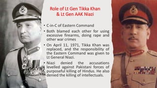 Role of Lt Gen Tikka Khan
& Lt Gen AAK Niazi
• C-in-C of Eastern Command
• Both blamed each other for using
excessive firearms, doing rape and
other war crimes
• On April 11, 1971, Tikka Khan was
replaced, and the responsibility of
the Eastern Command was given to
Lt General Niazi.
• Niazi denied the accusations
levelled against Pakistani forces of
purposeful killing of Hindus. He also
denied the killing of intellectuals.
14
 