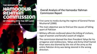 Overall Analysis of the Hamoodur Rahman
Commission Report
• First came to media during the regime of General Parvez
Musharraf (2000)
• The main objective was to find out the causes of falling
apart of Pakistan
• Military officials confessed about the killing of civilians,
rape of women and forceful covert of religion
• The commission blamed the then President Yahya for his
arrogance and recklessness. Yahya and Army Chief Hamid
Khan were also blamed by the rest of the army as the
entire Pakistan Army was being steered in the wrong
direction.
15
 