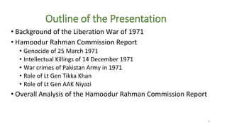 Outline of the Presentation
• Background of the Liberation War of 1971
• Hamoodur Rahman Commission Report
• Genocide of 25 March 1971
• Intellectual Killings of 14 December 1971
• War crimes of Pakistan Army in 1971
• Role of Lt Gen Tikka Khan
• Role of Lt Gen AAK Niyazi
• Overall Analysis of the Hamoodur Rahman Commission Report
4
 