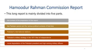 Hamoodur Rahman Commission Report
• This long report is mainly divided into five parts.
the context of the preparation of this report
the Pakistan period and the various political contexts of that time
Pakistan's international relations
Pakistan's military strategy in the 1971 War of Independence
moral degradation of the Pakistani president and high-ranking military officers
9
 