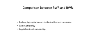 Comparison Between PWR and BWR
• Radioactive contaminants to the turbine and condenser.
• Carnot efficiency
• Capital cost and complexity .
 