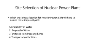 Site Selection of Nuclear Power Plant
• When we select a location for Nuclear Power plant we have to
ensure those impotant part :
1.Availability of Water
2. Disposal of Water
3. Distance from Populated Area
4.Transportation Facilities
 