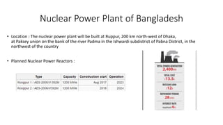 Nuclear Power Plant of Bangladesh
• Location : The nuclear power plant will be built at Ruppur, 200 km north-west of Dhaka,
at Paksey union on the bank of the river Padma in the Ishwardi subdistrict of Pabna District, in the
northwest of the country
• Planned Nuclear Power Reactors :
 
